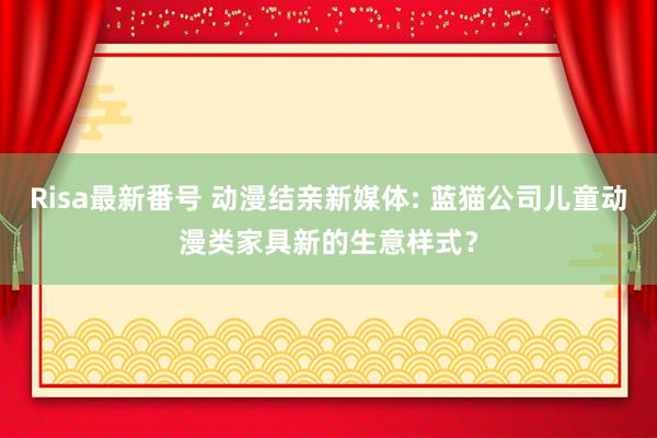 Risa最新番号 动漫结亲新媒体: 蓝猫公司儿童动漫类家具新的生意样式？