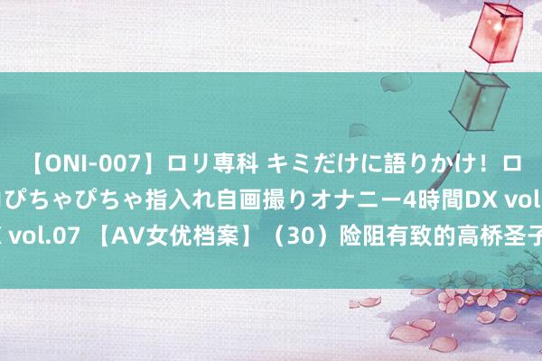 【ONI-007】ロリ専科 キミだけに語りかけ！ロリっ娘20人！オマ●コぴちゃぴちゃ指入れ自画撮りオナニー4時間DX vol.07 【AV女优档案】（30）险阻有致的高桥圣子|日本|写照|模特