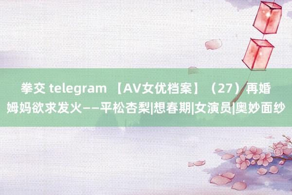 拳交 telegram 【AV女优档案】（27）再婚姆妈欲求发火——平松杏梨|想春期|女演员|奥妙面纱