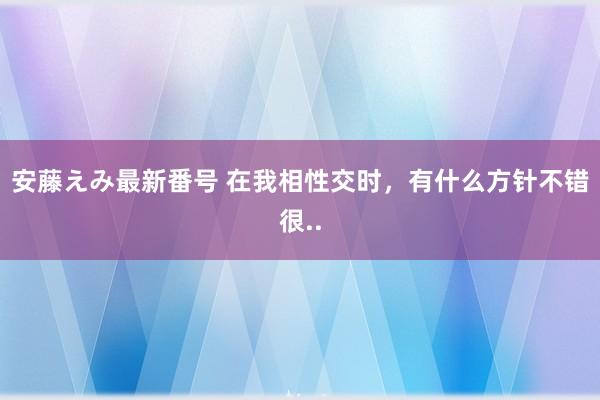 安藤えみ最新番号 在我相性交时，有什么方针不错很..