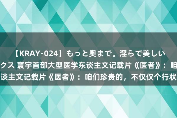 【KRAY-024】もっと奥まで。淫らで美しい体が求める熱い快感セックス 寰宇首部大型医学东谈主文记载片《医者》：咱们珍贵的，不仅仅个行状