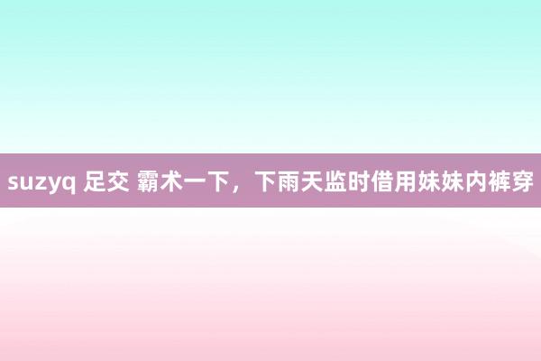 suzyq 足交 霸术一下，下雨天监时借用妹妹内裤穿