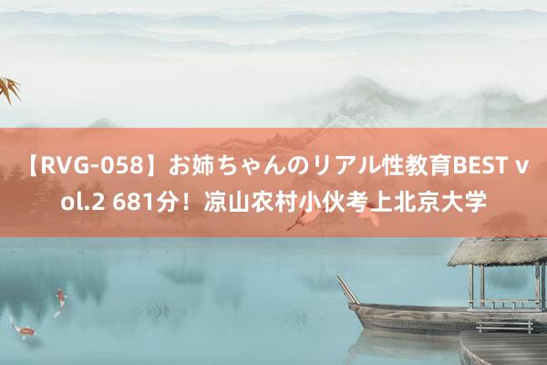 【RVG-058】お姉ちゃんのリアル性教育BEST vol.2 681分！凉山农村小伙考上北京大学