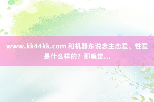 www.kk44kk.com 和机器东说念主恋爱、性爱是什么样的？那嗅觉...