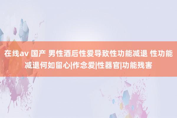 在线av 国产 男性酒后性爱导致性功能减退 性功能减退何如留心|作念爱|性器官|功能残害