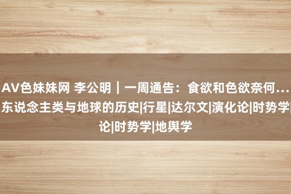 AV色妹妹网 李公明︱一周通告：食欲和色欲奈何……编削东说念主类与地球的历史|行星|达尔文|演化论|时势学|地舆学