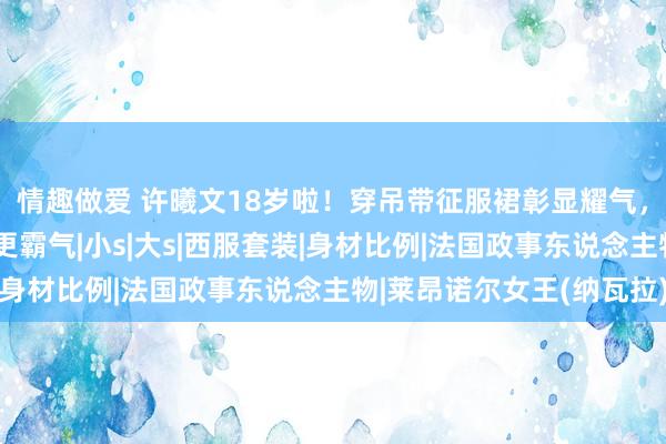 情趣做爱 许曦文18岁啦！穿吊带征服裙彰显耀气，同岁莱昂诺尔穿西服更霸气|小s|大s|西服套装|身材比例|法国政事东说念主物|莱昂诺尔女王(纳瓦拉)