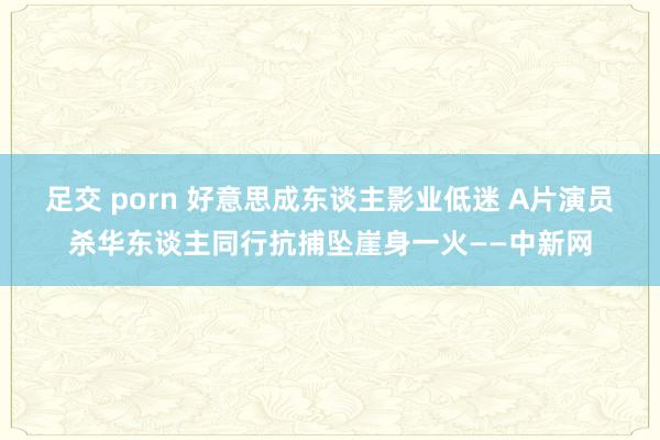 足交 porn 好意思成东谈主影业低迷 A片演员杀华东谈主同行抗捕坠崖身一火——中新网