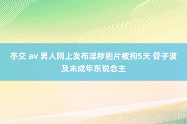 拳交 av 男人网上发布淫秽图片被拘5天 骨子波及未成年东说念主