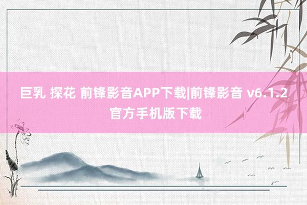 巨乳 探花 前锋影音APP下载|前锋影音 v6.1.2 官方手机版下载