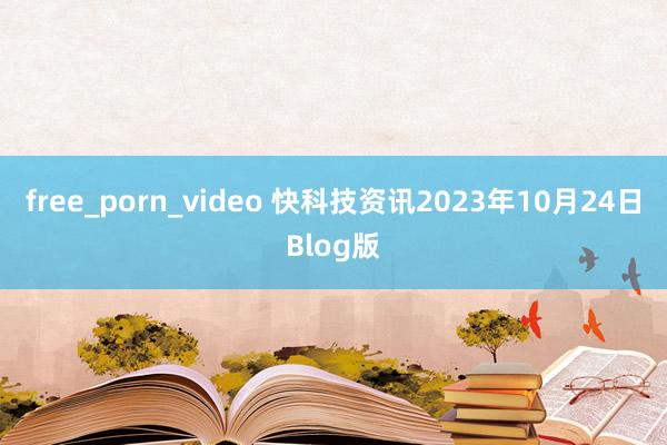 free_porn_video 快科技资讯2023年10月24日Blog版