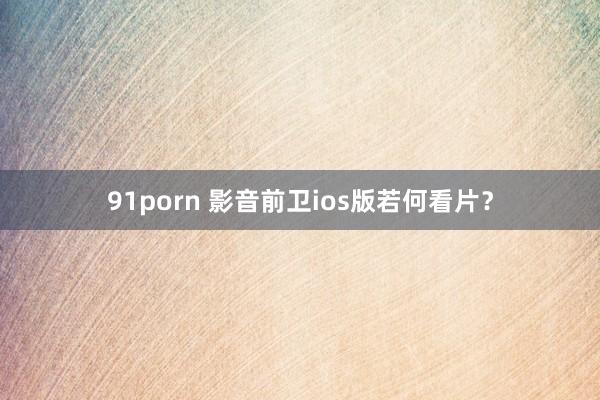 91porn 影音前卫ios版若何看片？