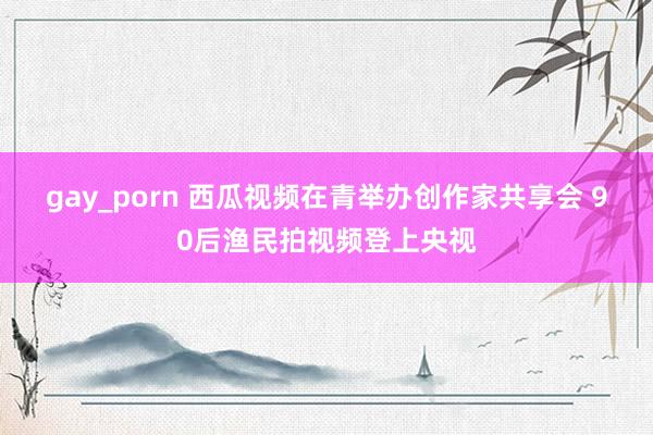 gay_porn 西瓜视频在青举办创作家共享会 90后渔民拍视频登上央视