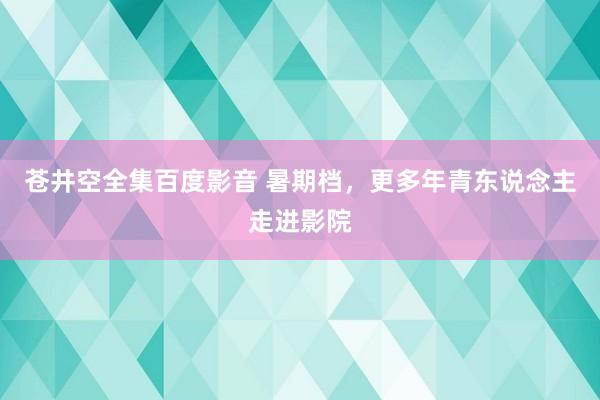 苍井空全集百度影音 暑期档，更多年青东说念主走进影院