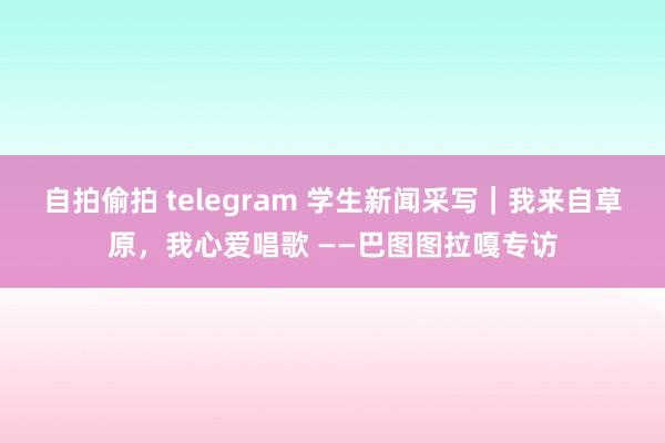 自拍偷拍 telegram 学生新闻采写｜我来自草原，我心爱唱歌 ——巴图图拉嘎专访