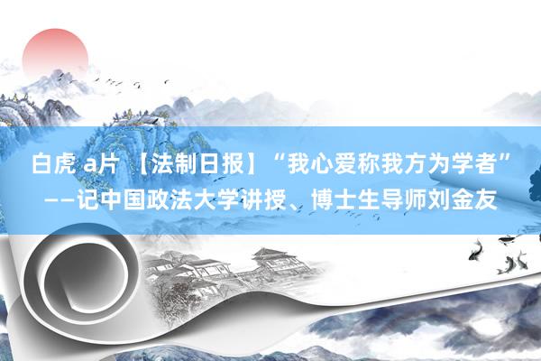 白虎 a片 【法制日报】“我心爱称我方为学者”——记中国政法大学讲授、博士生导师刘金友