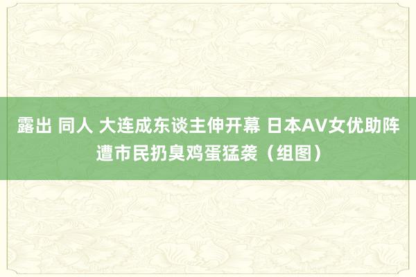 露出 同人 大连成东谈主伸开幕 日本AV女优助阵遭市民扔臭鸡蛋猛袭（组图）