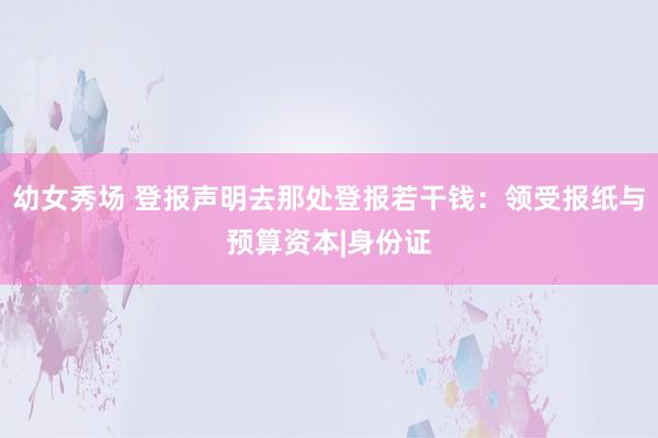 幼女秀场 登报声明去那处登报若干钱：领受报纸与预算资本|身份证