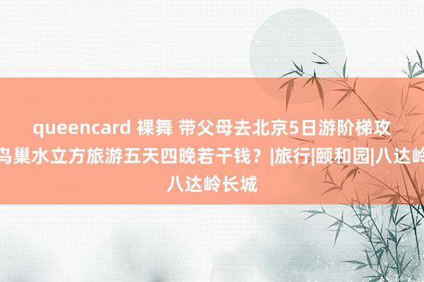 queencard 裸舞 带父母去北京5日游阶梯攻略，鸟巢水立方旅游五天四晚若干钱？|旅行|颐和园|八达岭长城