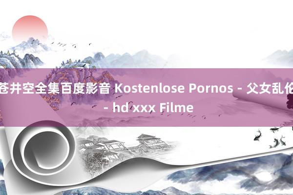 苍井空全集百度影音 Kostenlose Pornos - 父女乱伦 - hd xxx Filme