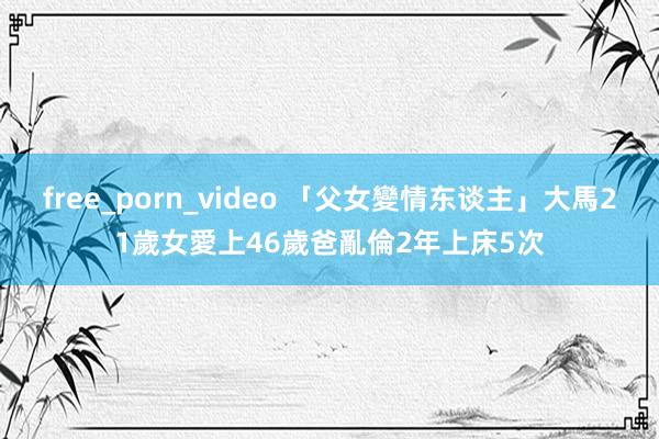 free_porn_video 「父女變情东谈主」大馬21歲女愛上46歲爸　亂倫2年上床5次