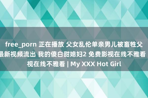 free_porn 正在播放 父女乱伦单亲男儿被畜牲父亲一步步带入深谷最新视频流出 我的傻白甜媳妇2 免费影视在线不雅看 | My XXX Hot Girl