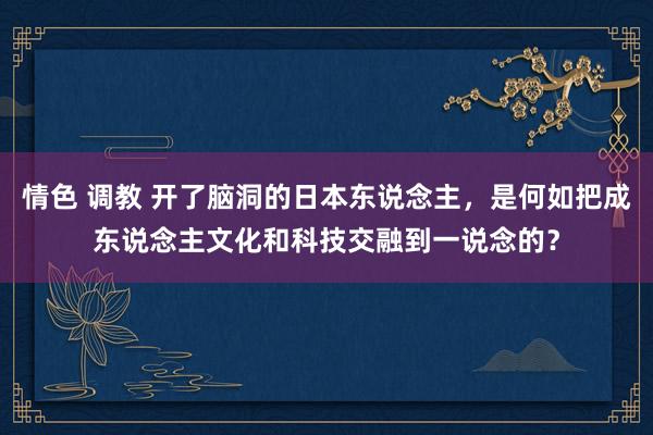 情色 调教 开了脑洞的日本东说念主，是何如把成东说念主文化和科技交融到一说念的？