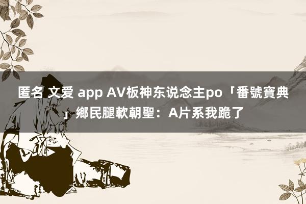 匿名 文爱 app AV板神东说念主po「番號寶典」　鄉民腿軟朝聖：A片系我跪了