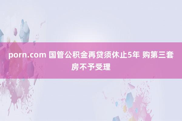 porn.com 国管公积金再贷须休止5年 购第三套房不予受理