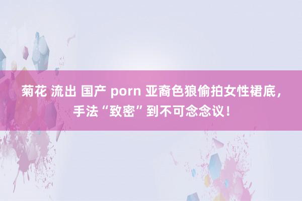 菊花 流出 国产 porn 亚裔色狼偷拍女性裙底，手法“致密”到不可念念议！