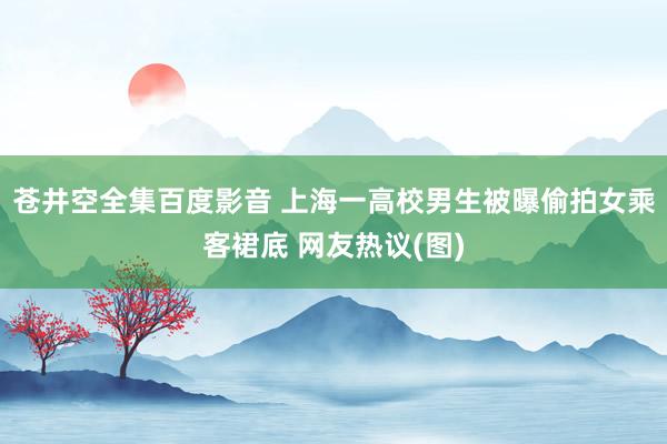 苍井空全集百度影音 上海一高校男生被曝偷拍女乘客裙底 网友热议(图)