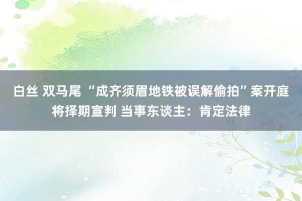 白丝 双马尾 “成齐须眉地铁被误解偷拍”案开庭将择期宣判 当事东谈主：肯定法律