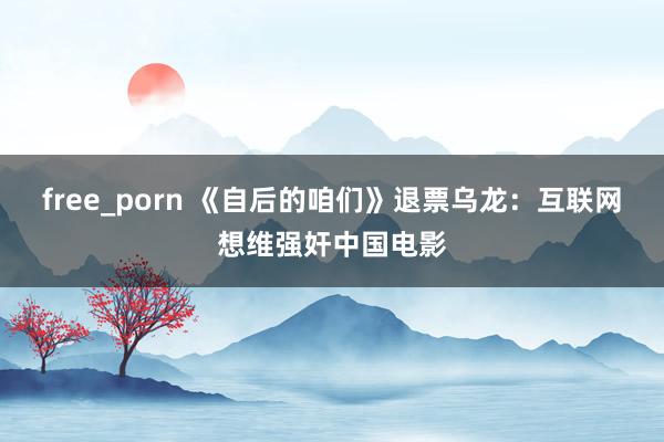 free_porn 《自后的咱们》退票乌龙：互联网想维强奸中国电影