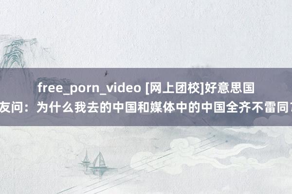 free_porn_video [网上团校]好意思国网友问：为什么我去的中国和媒体中的中国全齐不雷同？！