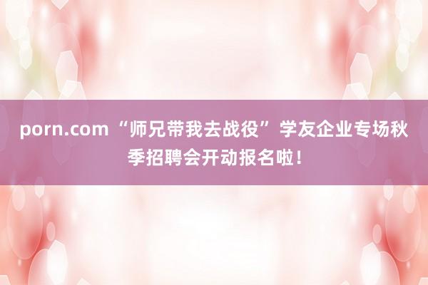 porn.com “师兄带我去战役” 学友企业专场秋季招聘会开动报名啦！