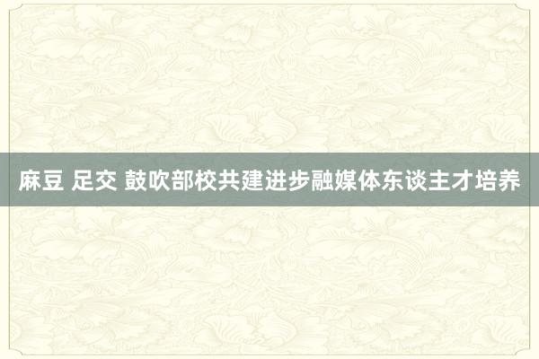 麻豆 足交 鼓吹部校共建进步融媒体东谈主才培养