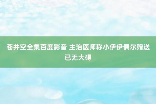 苍井空全集百度影音 主治医师称小伊伊偶尔赠送已无大碍