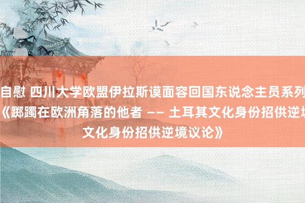 自慰 四川大学欧盟伊拉斯谟面容回国东说念主员系列讲座    《踯躅在欧洲角落的他者 —— 土耳其文化身份招供逆境议论》