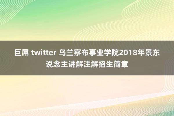 巨屌 twitter 乌兰察布事业学院2018年景东说念主讲解注解招生简章