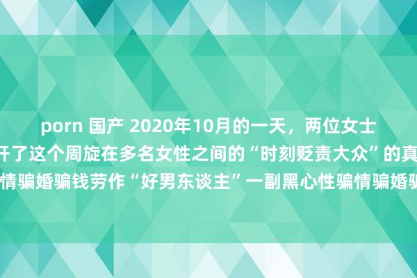 porn 国产 2020年10月的一天，两位女士来到派出所报案，由此揭开了这个周旋在多名女性之间的“时刻贬责大众”的真面庞——骗情骗婚骗钱　劳作“好男东谈主”一副黑心性骗情骗婚骗钱　劳作“好男东谈主”一副黑心性