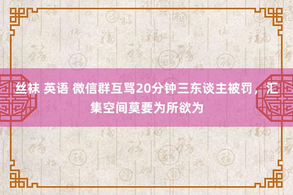 丝袜 英语 微信群互骂20分钟三东谈主被罚，汇集空间莫要为所欲为