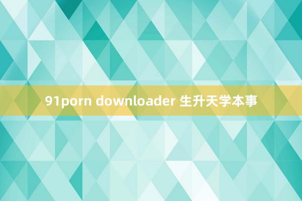 91porn downloader 生升天学本事