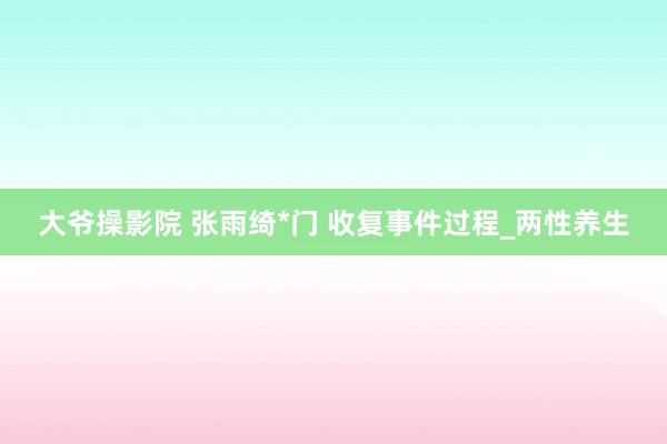 大爷操影院 张雨绮*门 收复事件过程_两性养生