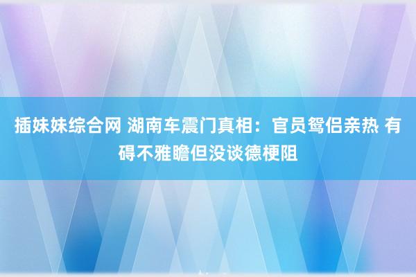 插妹妹综合网 湖南车震门真相：官员鸳侣亲热 有碍不雅瞻但没谈德梗阻