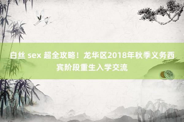 白丝 sex 超全攻略！龙华区2018年秋季义务西宾阶段重生入学交流