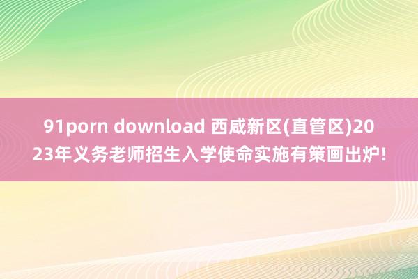 91porn download 西咸新区(直管区)2023年义务老师招生入学使命实施有策画出炉!