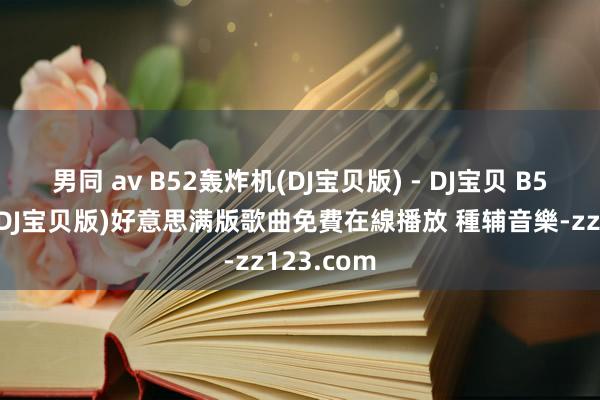 男同 av B52轰炸机(DJ宝贝版) - DJ宝贝 B52轰炸机(DJ宝贝版)好意思满版歌曲免費在線播放 種辅音樂-zz123.com