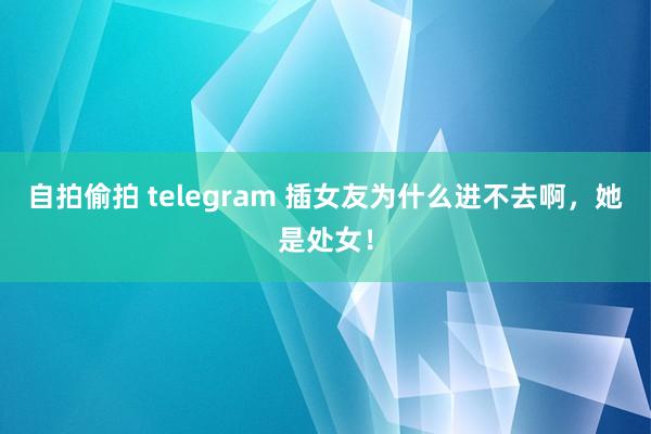 自拍偷拍 telegram 插女友为什么进不去啊，她是处女！