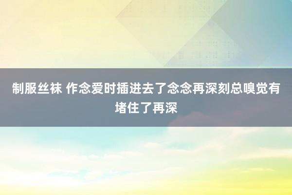 制服丝袜 作念爱时插进去了念念再深刻总嗅觉有堵住了再深