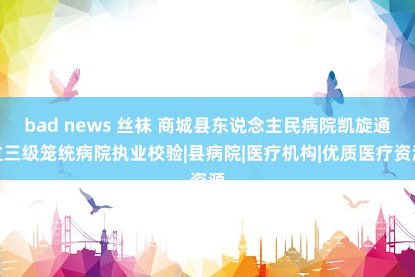 bad news 丝袜 商城县东说念主民病院凯旋通过三级笼统病院执业校验|县病院|医疗机构|优质医疗资源